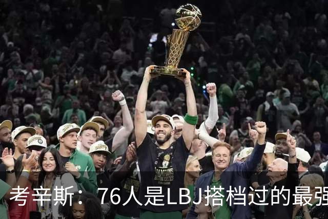 考辛斯：76人是LBJ搭档过的最强阵容 帕森斯：比热火三巨头还强